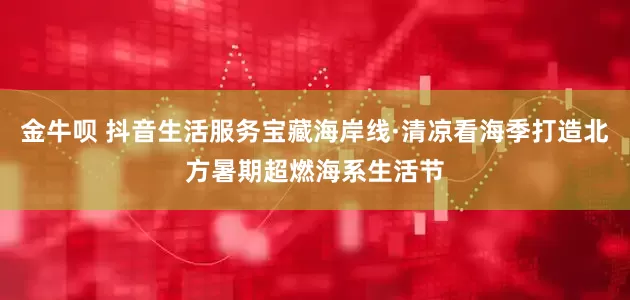 金牛呗 抖音生活服务宝藏海岸线·清凉看海季打造北方暑期超燃海系生活节