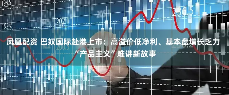凤凰配资 巴奴国际赴港上市：高溢价低净利、基本盘增长乏力 “产品主义”难讲新故事