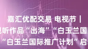 嘉汇优配交易 电视节｜推动中国视听作品“出海”“白玉兰国际推广计划”启动