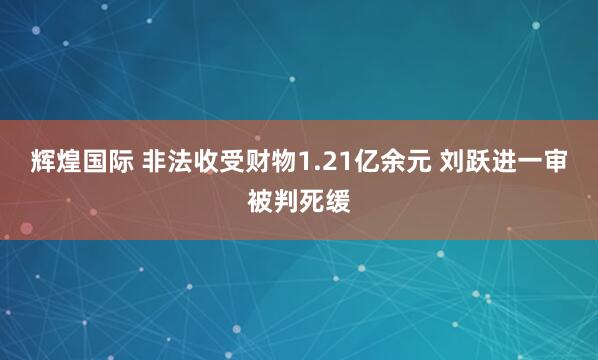 辉煌国际 非法收受财物1.21亿余元 刘跃进一审被判死缓