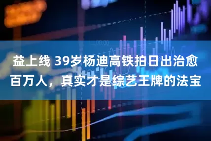 益上线 39岁杨迪高铁拍日出治愈百万人，真实才是综艺王牌的法宝