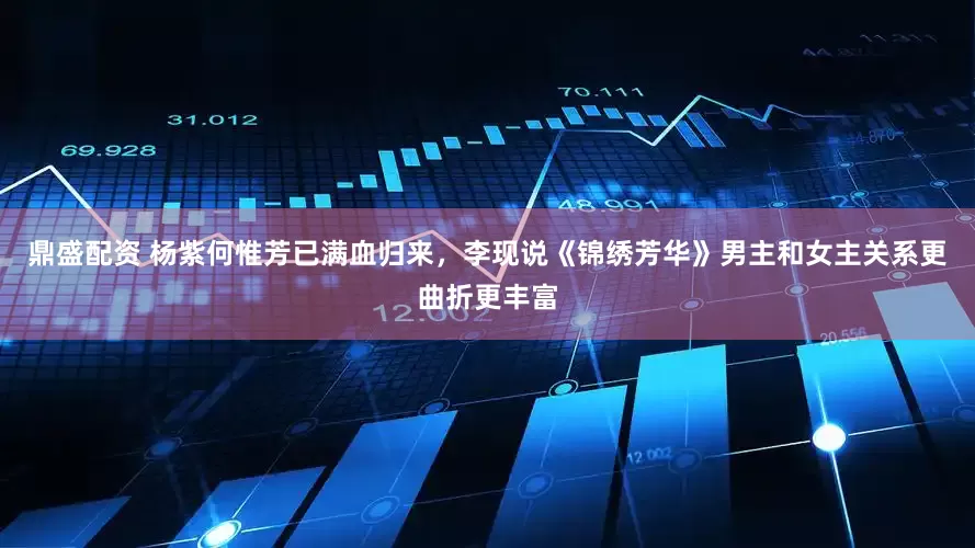 鼎盛配资 杨紫何惟芳已满血归来，李现说《锦绣芳华》男主和女主关系更曲折更丰富