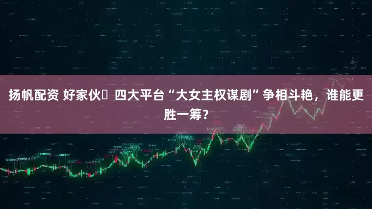 扬帆配资 好家伙️四大平台“大女主权谋剧”争相斗艳，谁能更胜一筹？