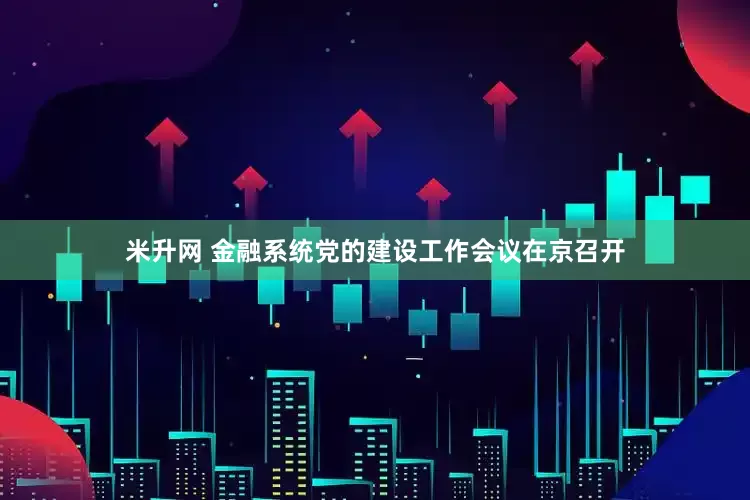 米升网 金融系统党的建设工作会议在京召开