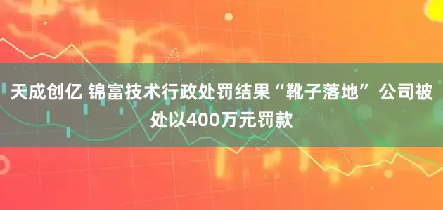 天成创亿 锦富技术行政处罚结果“靴子落地” 公司被处以400万元罚款