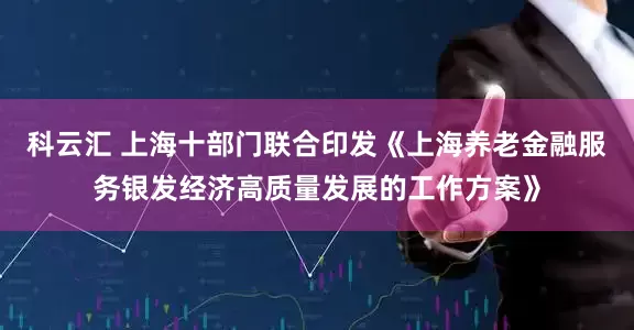科云汇 上海十部门联合印发《上海养老金融服务银发经济高质量发展的工作方案》