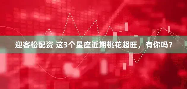 迎客松配资 这3个星座近期桃花超旺，有你吗？