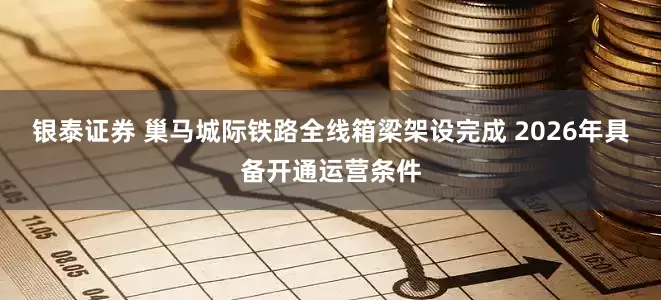 银泰证券 巢马城际铁路全线箱梁架设完成 2026年具备开通运营条件