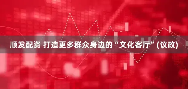 顺发配资 打造更多群众身边的“文化客厅”(议政)