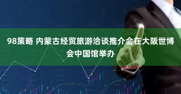 98策略 内蒙古经贸旅游洽谈推介会在大阪世博会中国馆举办