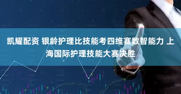 凯耀配资 银龄护理比技能考四维赛数智能力 上海国际护理技能大赛决胜
