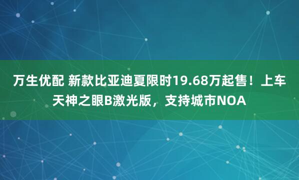 万生优配 新款比亚迪夏限时19.68万起售！上车天神之眼B激光版，支持城市NOA