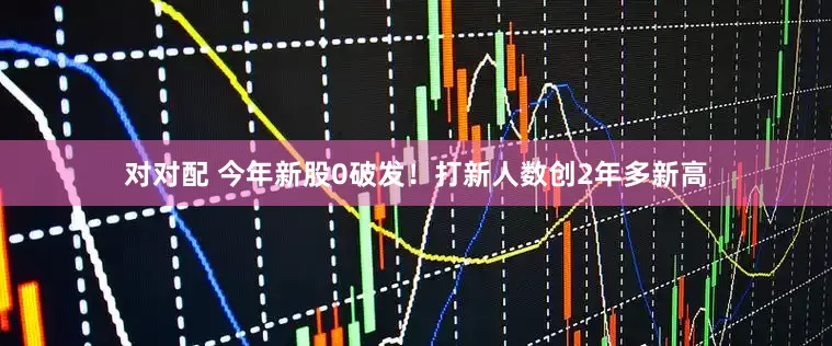 对对配 今年新股0破发！打新人数创2年多新高