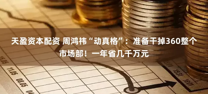 天盈资本配资 周鸿祎“动真格”：准备干掉360整个市场部！一年省几千万元