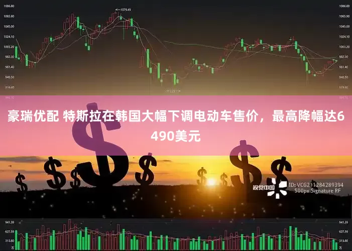 豪瑞优配 特斯拉在韩国大幅下调电动车售价，最高降幅达6490美元