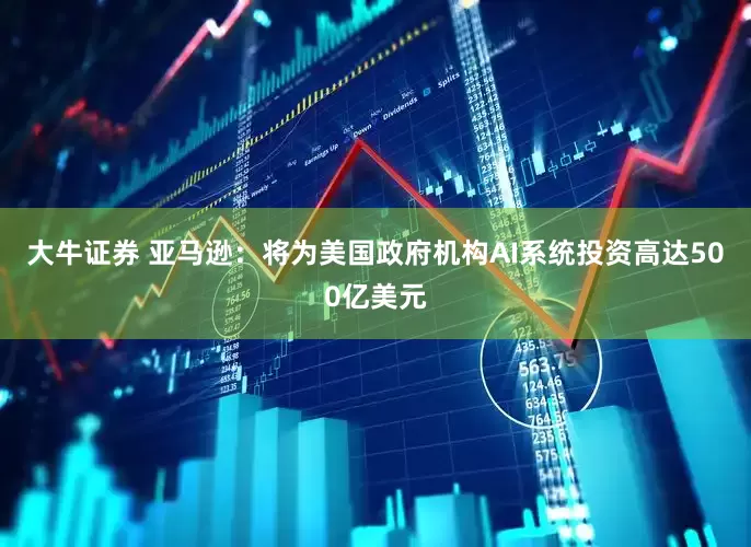 大牛证券 亚马逊：将为美国政府机构AI系统投资高达500亿美元