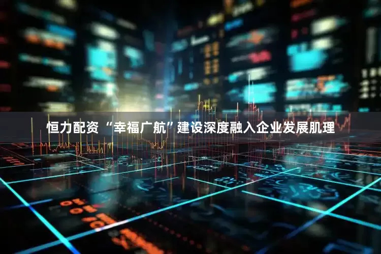 恒力配资 “幸福广航”建设深度融入企业发展肌理