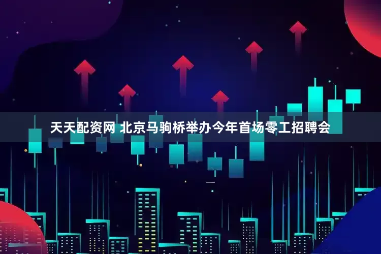 天天配资网 北京马驹桥举办今年首场零工招聘会