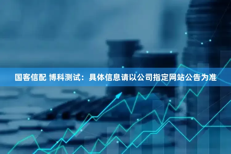 国客信配 博科测试：具体信息请以公司指定网站公告为准